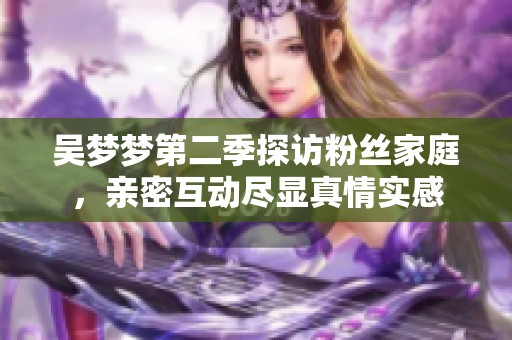 吴梦梦第二季探访粉丝家庭，亲密互动尽显真情实感