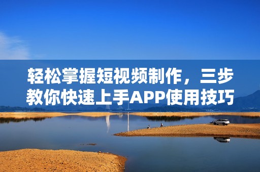 轻松掌握短视频制作，三步教你快速上手APP使用技巧