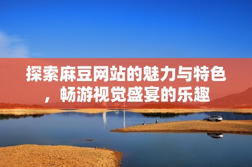 探索麻豆网站的魅力与特色，畅游视觉盛宴的乐趣
