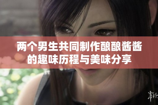 两个男生共同制作酿酿酱酱的趣味历程与美味分享