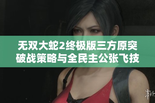 无双大蛇2终极版三方原突破战策略与全民主公张飞技能解析
