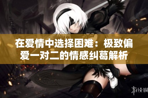 在爱情中选择困难：极致偏爱一对二的情感纠葛解析