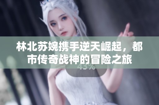 林北苏婉携手逆天崛起，都市传奇战神的冒险之旅