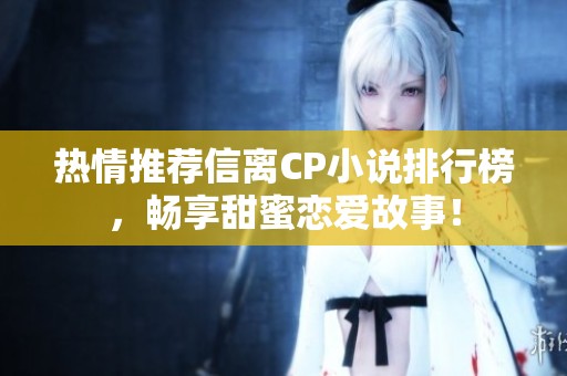 热情推荐信离CP小说排行榜，畅享甜蜜恋爱故事！