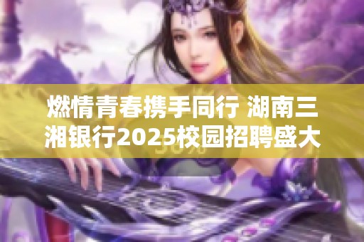 燃情青春携手同行 湖南三湘银行2025校园招聘盛大开启
