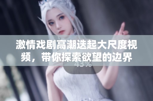 激情戏剧高潮迭起大尺度视频，带你探索欲望的边界