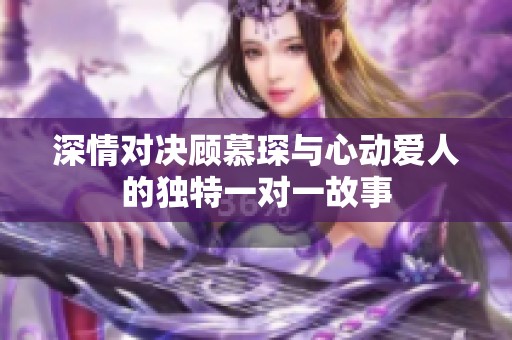 深情对决顾慕琛与心动爱人的独特一对一故事
