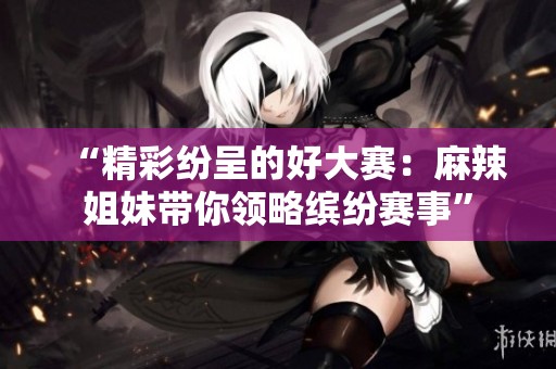 “精彩纷呈的好大赛：麻辣姐妹带你领略缤纷赛事”