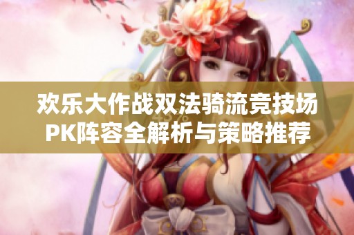 欢乐大作战双法骑流竞技场PK阵容全解析与策略推荐