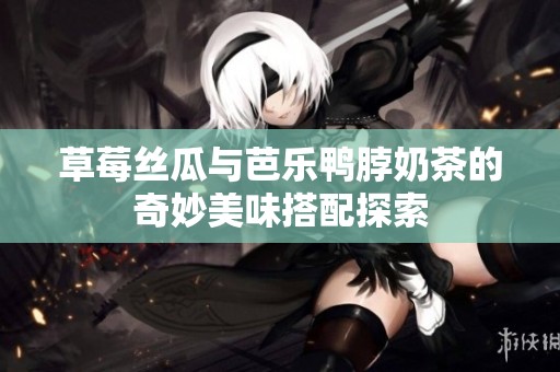 草莓丝瓜与芭乐鸭脖奶茶的奇妙美味搭配探索