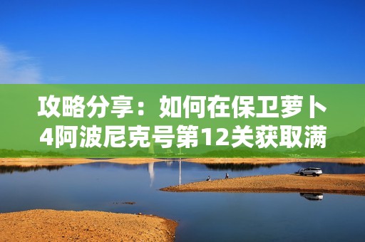 攻略分享：如何在保卫萝卜4阿波尼克号第12关获取满星通关秘诀