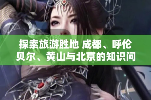 探索旅游胜地 成都、呼伦贝尔、黄山与北京的知识问答合集
