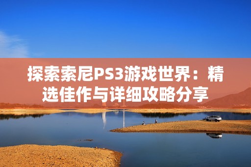 探索索尼PS3游戏世界：精选佳作与详细攻略分享