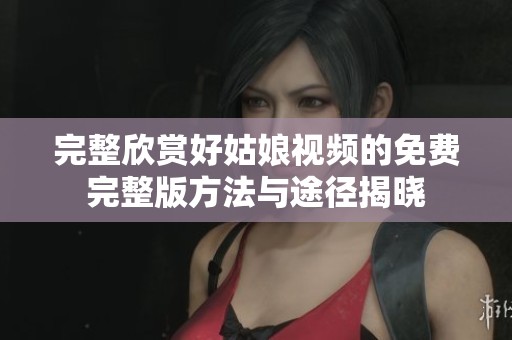 完整欣赏好姑娘视频的免费完整版方法与途径揭晓