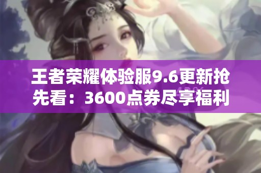 王者荣耀体验服9.6更新抢先看：3600点券尽享福利与英雄新命运