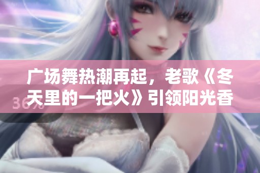 广场舞热潮再起，老歌《冬天里的一把火》引领阳光香果新风尚