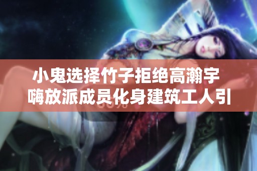 小鬼选择竹子拒绝高瀚宇 嗨放派成员化身建筑工人引发热议