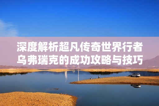 深度解析超凡传奇世界行者乌弗瑞克的成功攻略与技巧