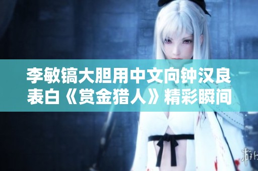 李敏镐大胆用中文向钟汉良表白《赏金猎人》精彩瞬间回顾
