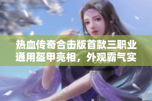 热血传奇合击版首款三职业通用盔甲亮相，外观霸气实用性强