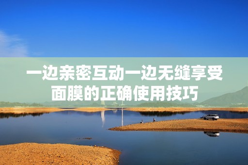 一边亲密互动一边无缝享受面膜的正确使用技巧