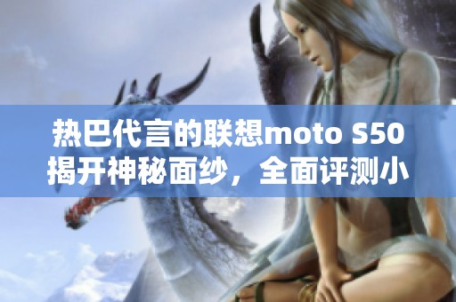 热巴代言的联想moto S50揭开神秘面纱，全面评测小屏手机魅力