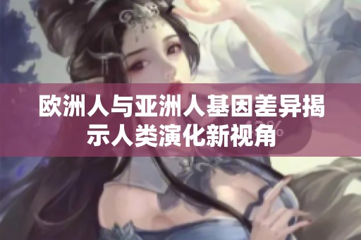 欧洲人与亚洲人基因差异揭示人类演化新视角
