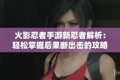 火影忍者手游新忍者解析：轻松掌握后果断出击的攻略技巧