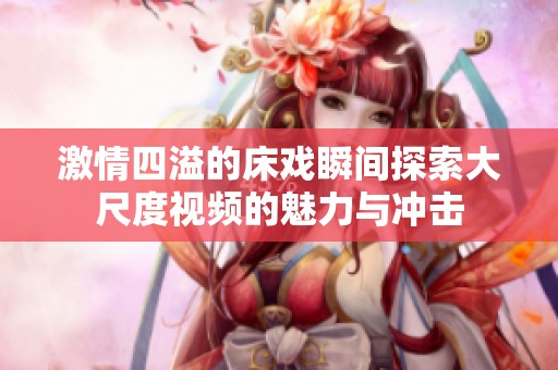 激情四溢的床戏瞬间探索大尺度视频的魅力与冲击