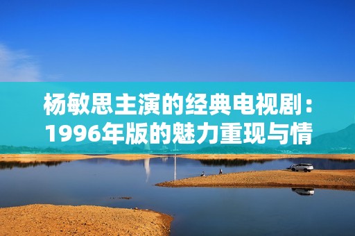 杨敏思主演的经典电视剧：1996年版的魅力重现与情感回顾