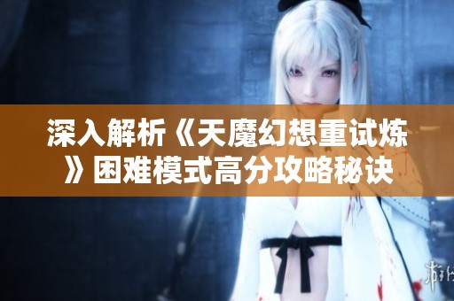 深入解析《天魔幻想重试炼》困难模式高分攻略秘诀