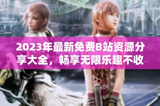 2023年最新免费B站资源分享大全，畅享无限乐趣不收费