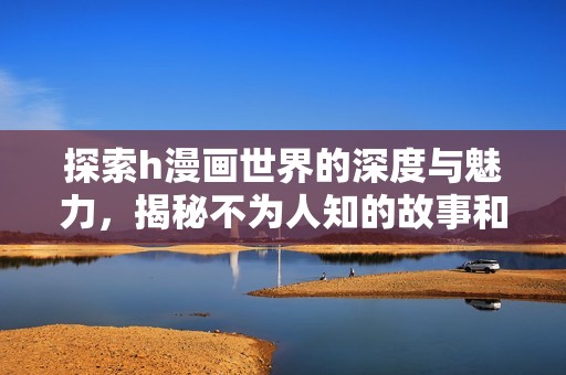 探索h漫画世界的深度与魅力，揭秘不为人知的故事和角色