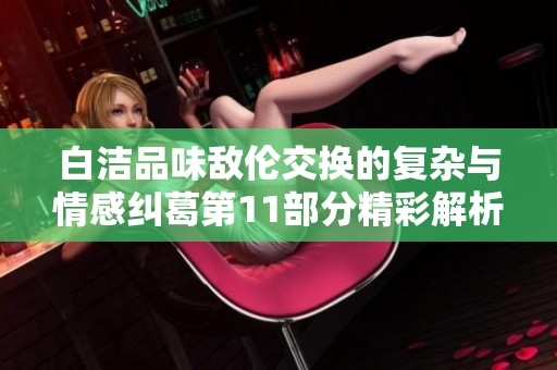 白洁品味敌伦交换的复杂与情感纠葛第11部分精彩解析