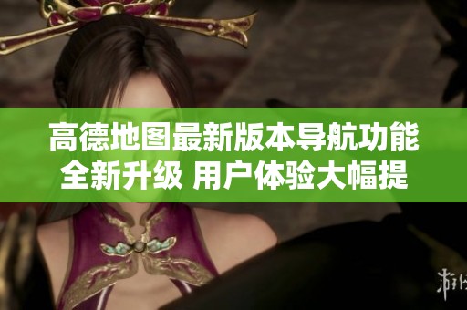 高德地图最新版本导航功能全新升级 用户体验大幅提升