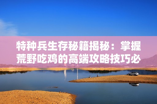 特种兵生存秘籍揭秘：掌握荒野吃鸡的高端攻略技巧必看指南