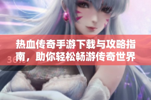 热血传奇手游下载与攻略指南，助你轻松畅游传奇世界