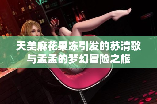 天美麻花果冻引发的苏清歌与孟孟的梦幻冒险之旅
