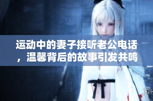 运动中的妻子接听老公电话，温馨背后的故事引发共鸣