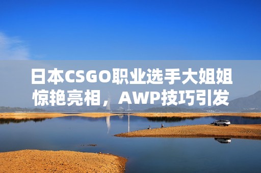 日本CSGO职业选手大姐姐惊艳亮相，AWP技巧引发热议