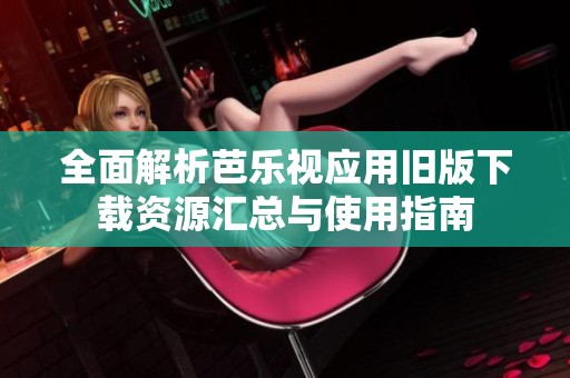 全面解析芭乐视应用旧版下载资源汇总与使用指南