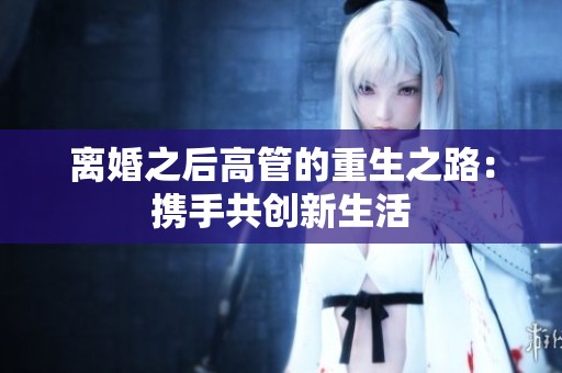 离婚之后高管的重生之路：携手共创新生活