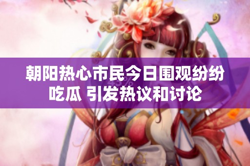 朝阳热心市民今日围观纷纷吃瓜 引发热议和讨论