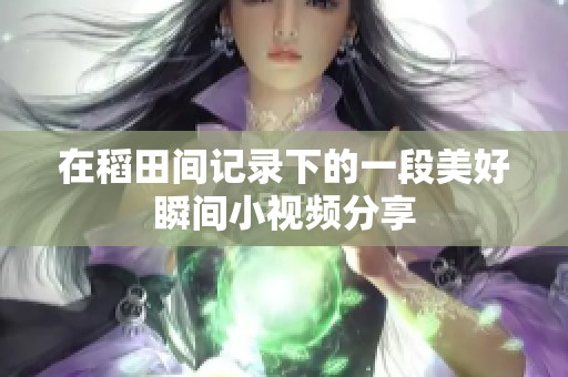 在稻田间记录下的一段美好瞬间小视频分享