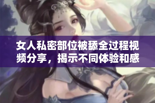 女人私密部位被舔全过程视频分享，揭示不同体验和感受