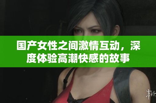 国产女性之间激情互动，深度体验高潮快感的故事