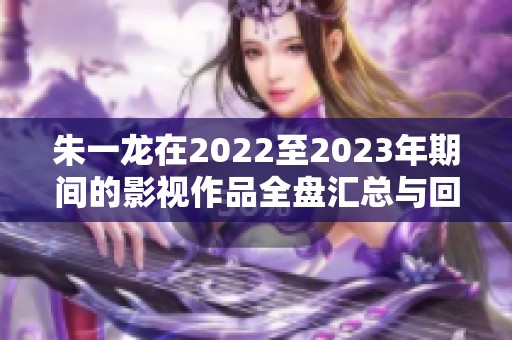 朱一龙在2022至2023年期间的影视作品全盘汇总与回顾
