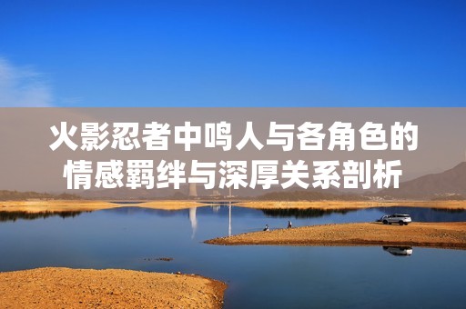 火影忍者中鸣人与各角色的情感羁绊与深厚关系剖析