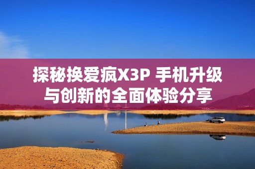 探秘换爱疯X3P 手机升级与创新的全面体验分享