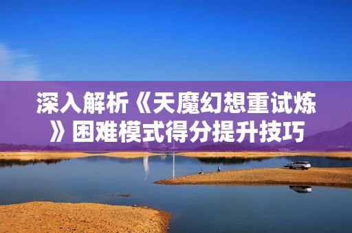 深入解析《天魔幻想重试炼》困难模式得分提升技巧